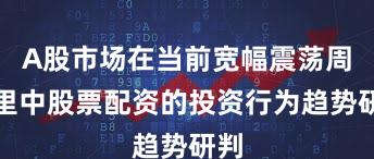 A股市场在当前宽幅震荡周期里中股票配资的投资行为趋势研判