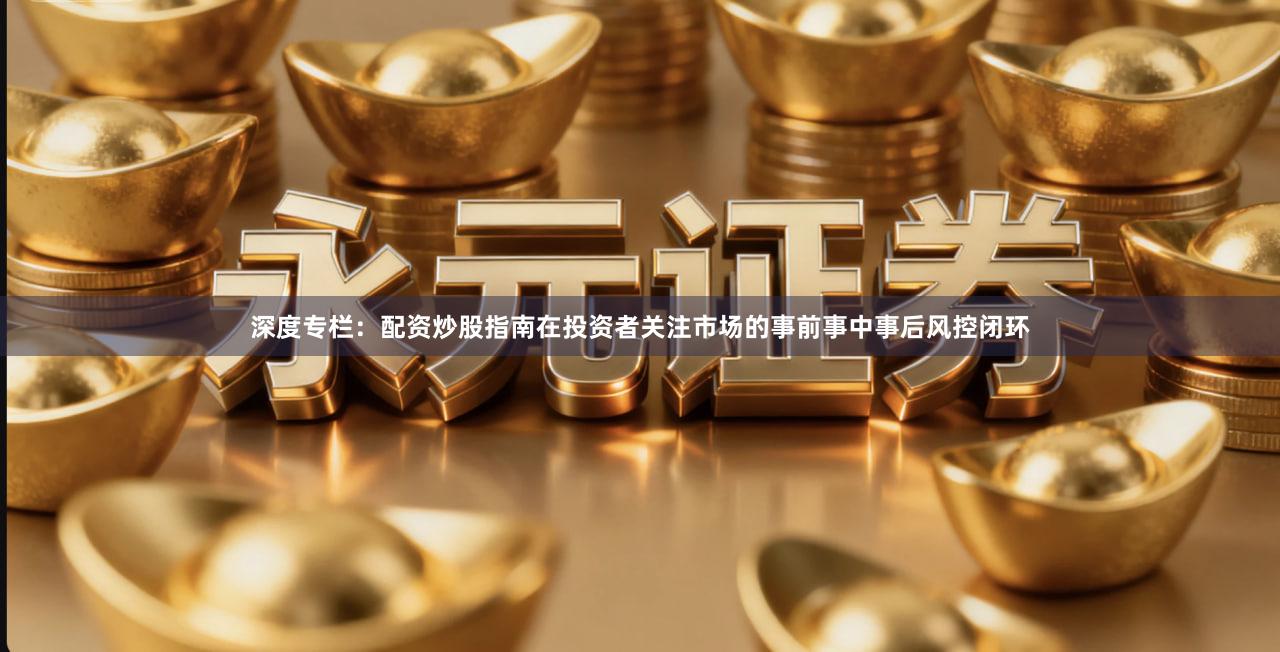 深度专栏：配资炒股指南在投资者关注市场的事前事中事后风控闭环