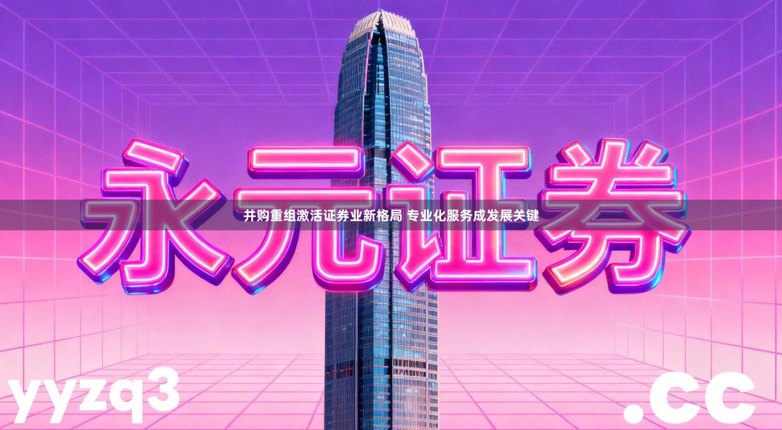 并购重组激活证券业新格局 专业化服务成发展关键