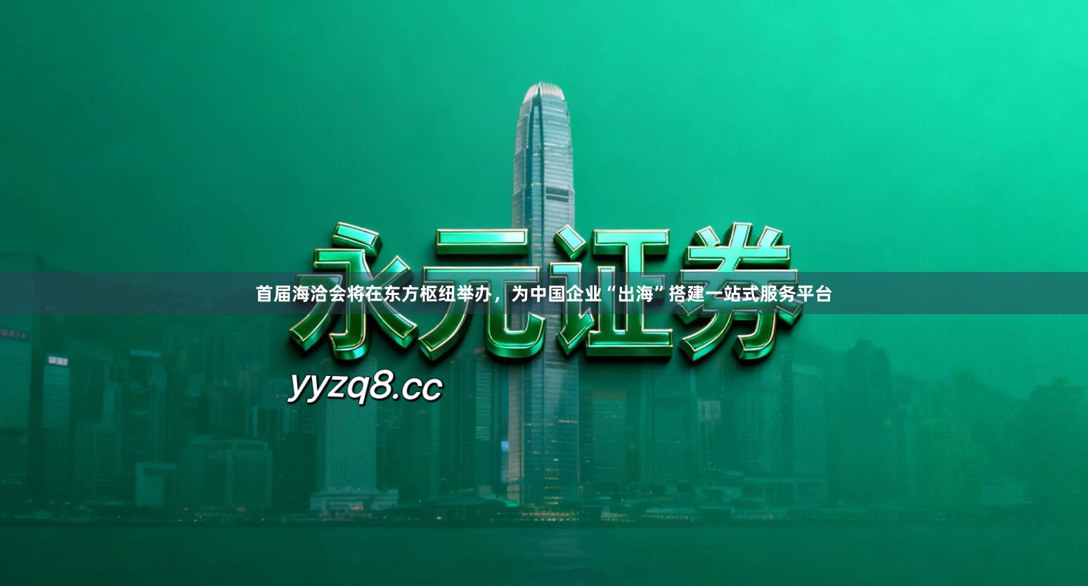 首届海洽会将在东方枢纽举办，为中国企业“出海”搭建一站式服务平台